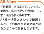 「避難所」と指定されていても、実際は、高さが足りず浸水してしまう場所も多くあります。AR浸水情報とあわせて確認すると、その場所が避難対象となるかどうかの目安となります。